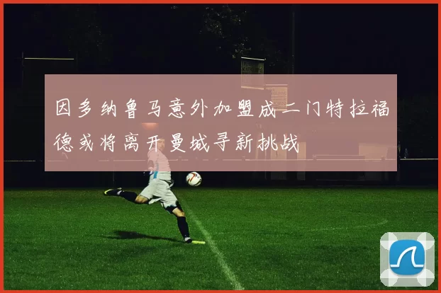 因多纳鲁马意外加盟成二门特拉福德或将离开曼城寻新挑战