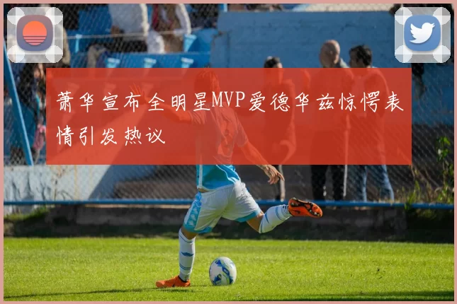 萧华宣布全明星MVP爱德华兹惊愕表情引发热议