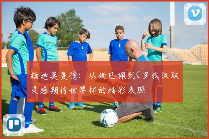 扬迪奥曼德：从姆巴佩到C罗我汲取灵感期待世界杯的精彩表现