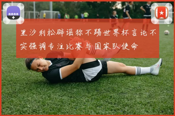 里沙利松辟谣称不踢世界杯言论不实强调专注比赛与国家队使命