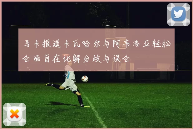 马卡报道卡瓦哈尔与阿韦洛亚轻松会面旨在化解分歧与误会