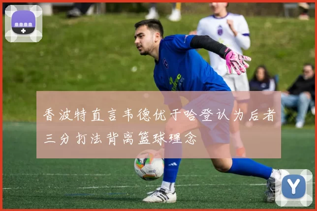 香波特直言韦德优于哈登认为后者三分打法背离篮球理念