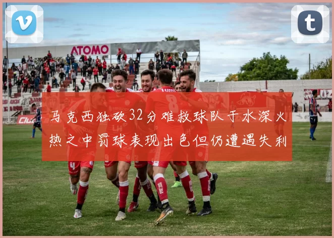马克西独砍32分难救球队于水深火热之中罚球表现出色但仍遭遇失利