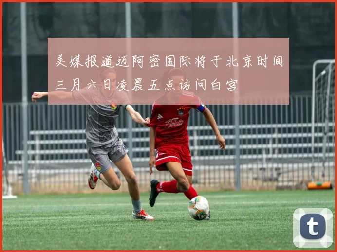 美媒报道迈阿密国际将于北京时间三月六日凌晨五点访问白宫
