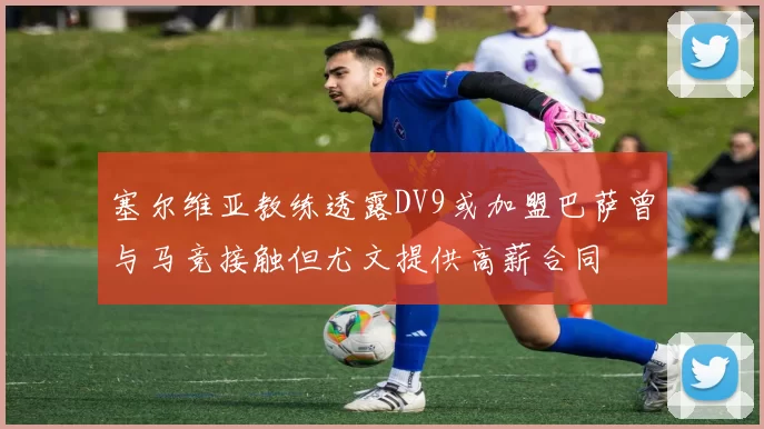 塞尔维亚教练透露DV9或加盟巴萨曾与马竞接触但尤文提供高薪合同