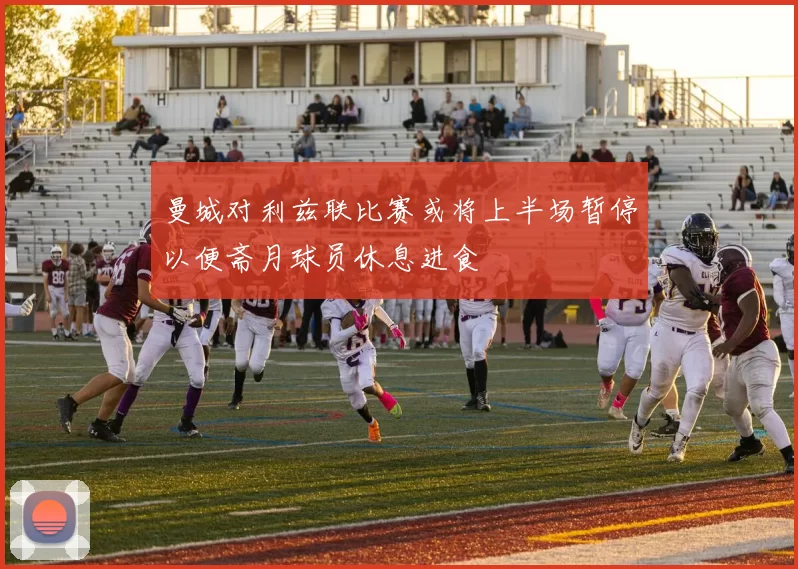 曼城对利兹联比赛或将上半场暂停以便斋月球员休息进食