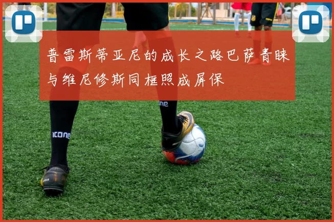 普雷斯蒂亚尼的成长之路巴萨青睐与维尼修斯同框照成屏保