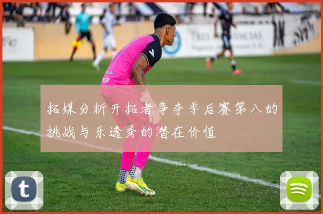拓媒分析开拓者争夺季后赛第八的挑战与乐透秀的潜在价值