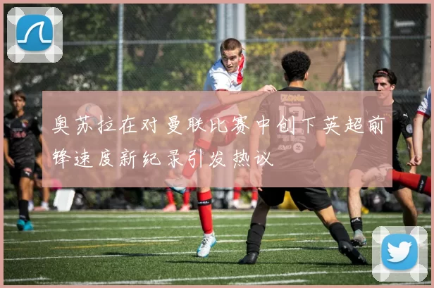 奥苏拉在对曼联比赛中创下英超前锋速度新纪录引发热议