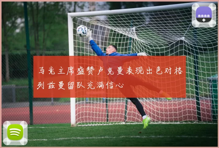 马竞主席盛赞卢克曼表现出色对格列兹曼留队充满信心