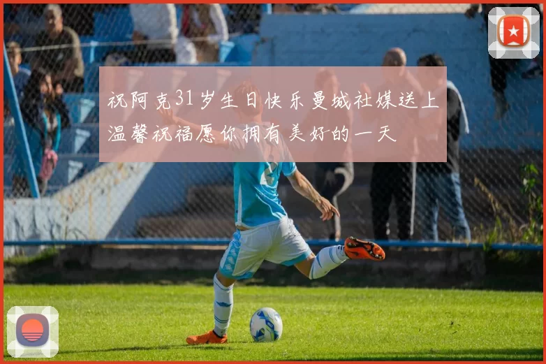 祝阿克31岁生日快乐曼城社媒送上温馨祝福愿你拥有美好的一天