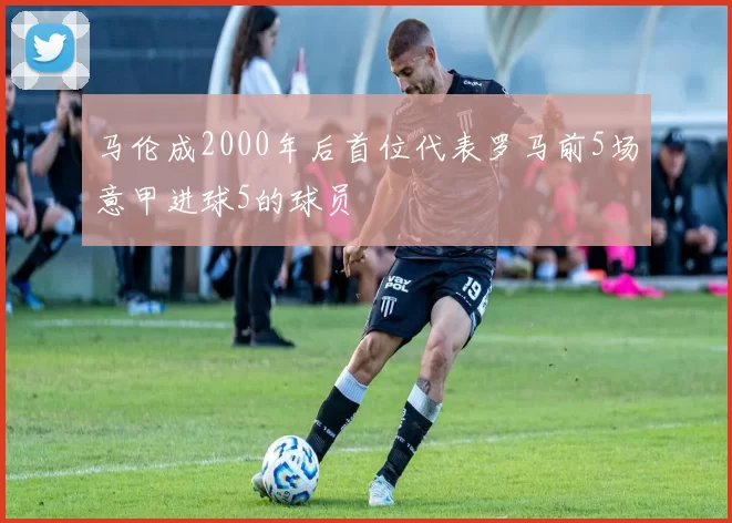 马伦成2000年后首位代表罗马前5场意甲进球5的球员