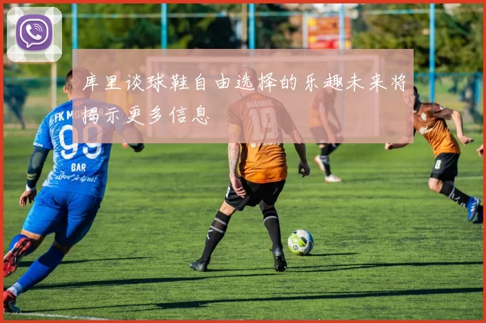 库里谈球鞋自由选择的乐趣未来将揭示更多信息