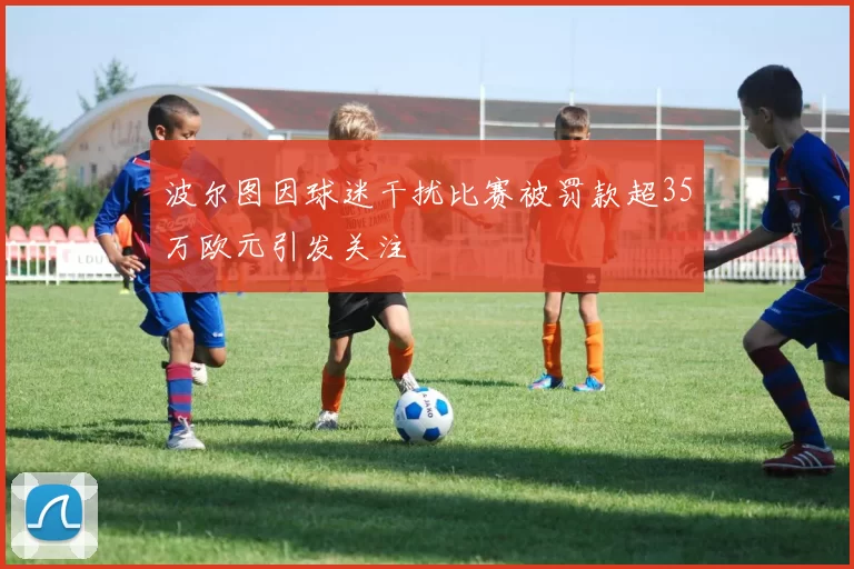 波尔图因球迷干扰比赛被罚款超35万欧元引发关注