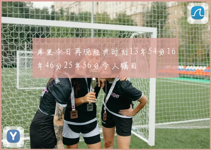 库里今日再现经典时刻13年54分16年46分25年56分令人瞩目