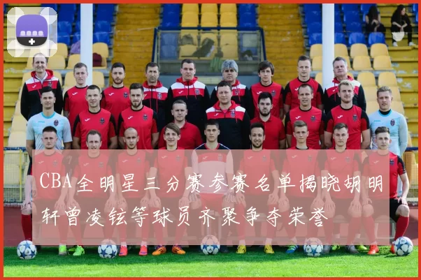 CBA全明星三分赛参赛名单揭晓胡明轩曾凌铉等球员齐聚争夺荣誉