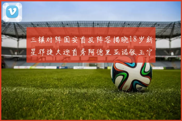 三镇对阵国安首发阵容揭晓18岁新星邓捷夫迎首秀阿德里亚诺张玉宁领衔出战
