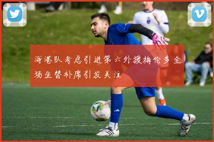 海港队考虑引进第六外援梅伦多全场坐替补席引发关注