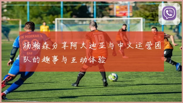 杨瀚森分享阿夫迪亚与中文运营团队的趣事与互动体验