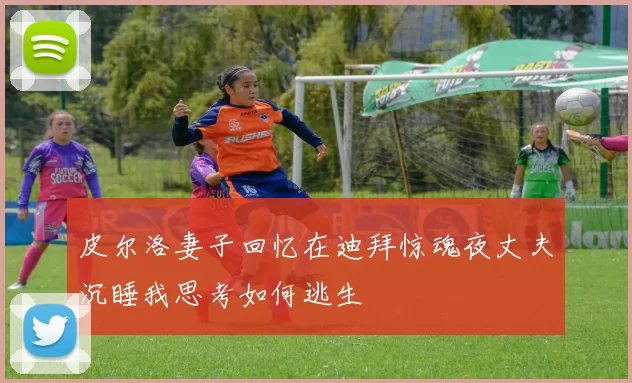 皮尔洛妻子回忆在迪拜惊魂夜丈夫沉睡我思考如何逃生