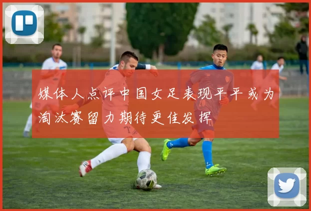 媒体人点评中国女足表现平平或为淘汰赛留力期待更佳发挥