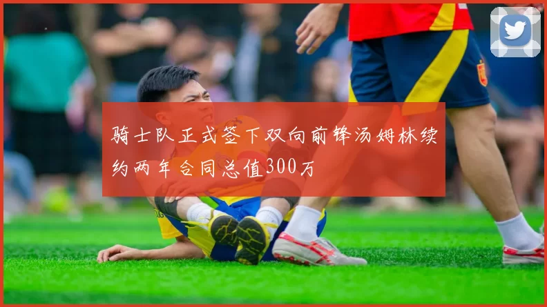 骑士队正式签下双向前锋汤姆林续约两年合同总值300万