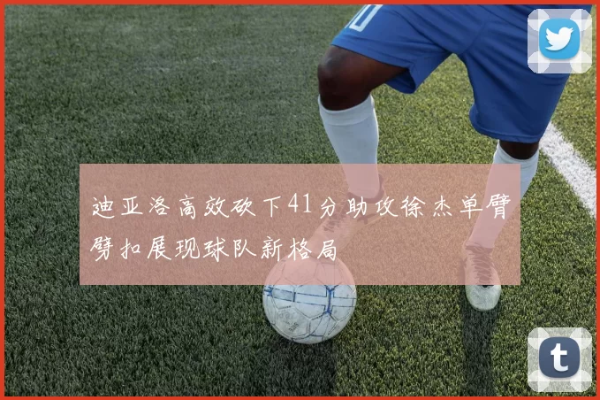 迪亚洛高效砍下41分助攻徐杰单臂劈扣展现球队新格局