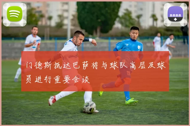 门德斯抵达巴萨将与球队高层及球员进行重要会谈