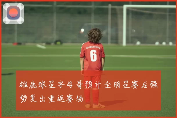 雄鹿球星字母哥预计全明星赛后强势复出重返赛场