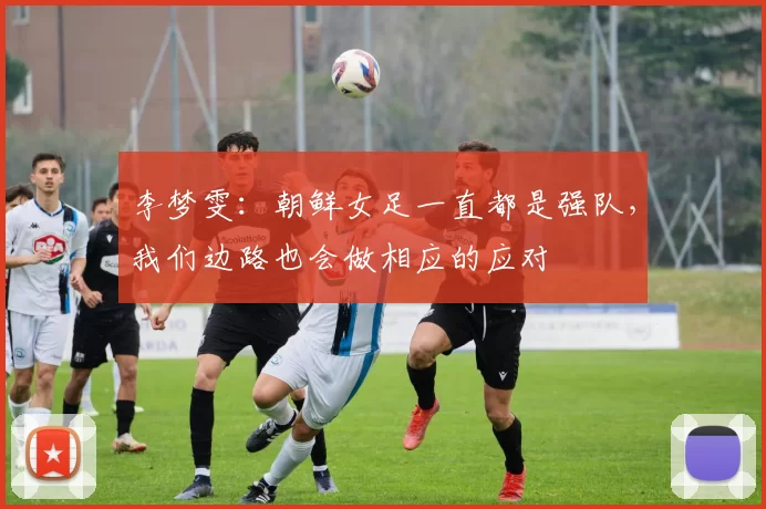 李梦雯：朝鲜女足一直都是强队，我们边路也会做相应的应对